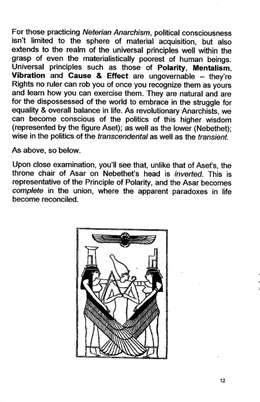 For those practicing Neterian Anarchism, political consciousness isn’t limited to the sphere of material acquisition, but also extends to the realm of the universal principles well within the grasp of even the materialistically poorest of human beings. Universal principles such as those of Polarity, Mentalism, Vibration and Cause & Effect are ungovernable — they’re Rights no ruler can rob you of once you recognize them as yours and leam how you can exercise them. They are natural and are for the dispossessed of the world to embrace in the struggle for equality & overall balance in life. As revolutionary Anarchists, we can become conscious of the politics of this higher wisdom (represented by the figure Aset); as well as the lower (Nebethet); wise in the politics of the transcendental as well as the transient. As above, so below. Upon close examination, you’ll see that, unlike that of Aset’s, the throne chair of Asar on Nebethet’s head is inverted. This is representative of the Principle of Polarity, and the Asar becomes complete in the union, where the apparent paradoxes in life become reconciled. /\\\\\‘\ > 2